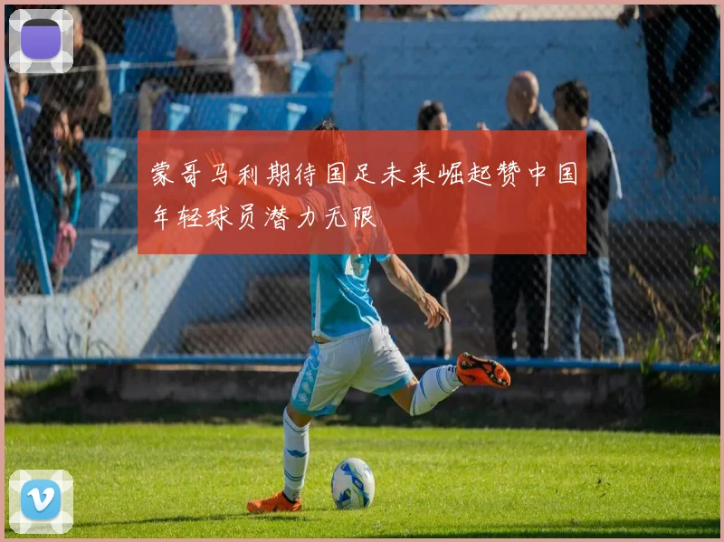 蒙哥马利期待国足未来崛起赞中国年轻球员潜力无限