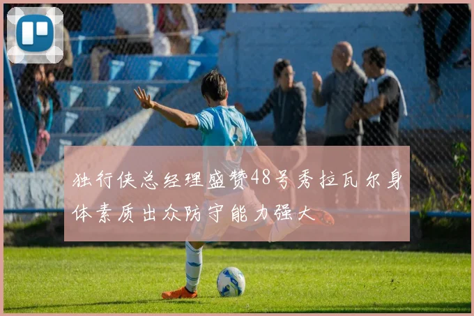 独行侠总经理盛赞48号秀拉瓦尔身体素质出众防守能力强大