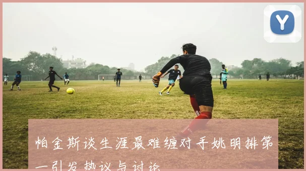 帕金斯谈生涯最难缠对手姚明排第一引发热议与讨论
