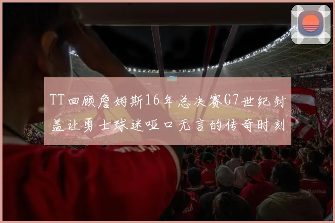 TT回顾詹姆斯16年总决赛G7世纪封盖让勇士球迷哑口无言的传奇时刻