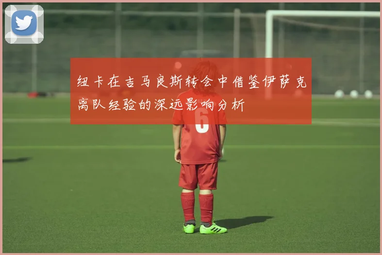 纽卡在吉马良斯转会中借鉴伊萨克离队经验的深远影响分析