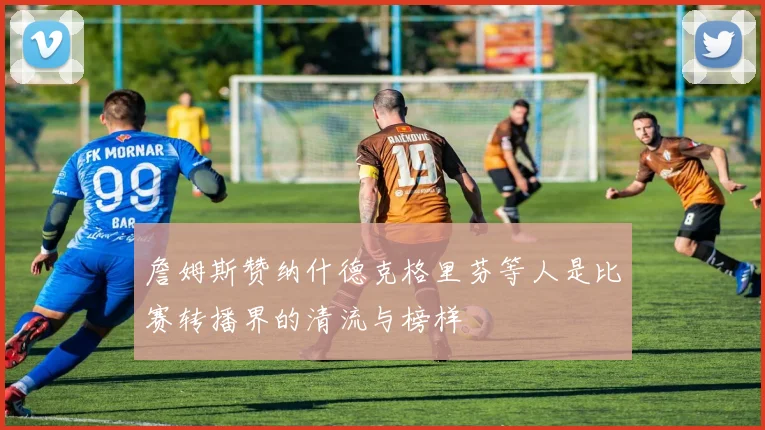 詹姆斯赞纳什德克格里芬等人是比赛转播界的清流与榜样